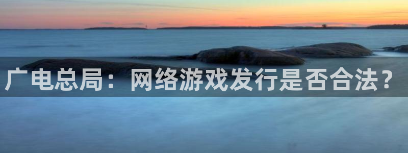 pp电子官网的奇趣腾讯是真的吗吗：广电总局：网络游戏发行是否合法？