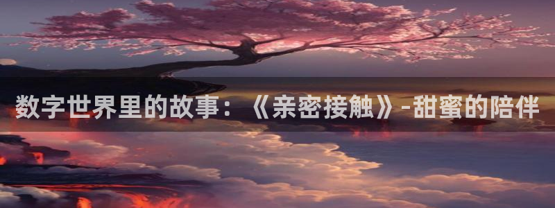 pp电子官网客服：数字世界里的故事：《亲密接触》-甜蜜的陪伴
